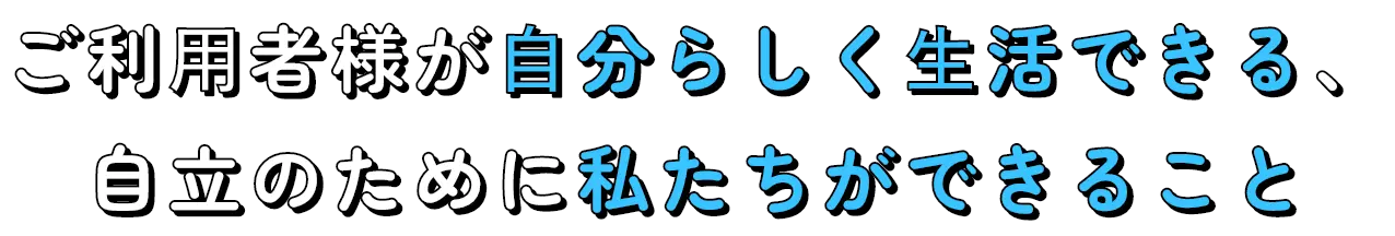 ご利⽤者様が⾃分らしく⽣活できる、自立のために私たちができること