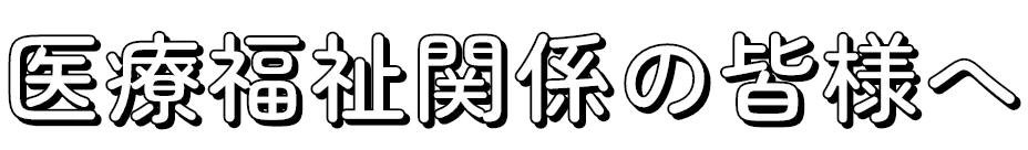 医療福祉関係の皆様へ